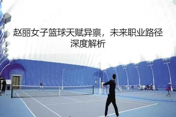 赵丽女子篮球天赋异禀，未来职业路径深度解析